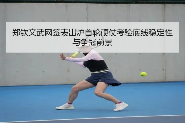 郑钦文武网签表出炉首轮硬仗考验底线稳定性与争冠前景